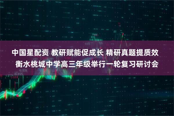 中国星配资 教研赋能促成长 精研真题提质效  衡水桃城中学高三年级举行一轮复习研讨会