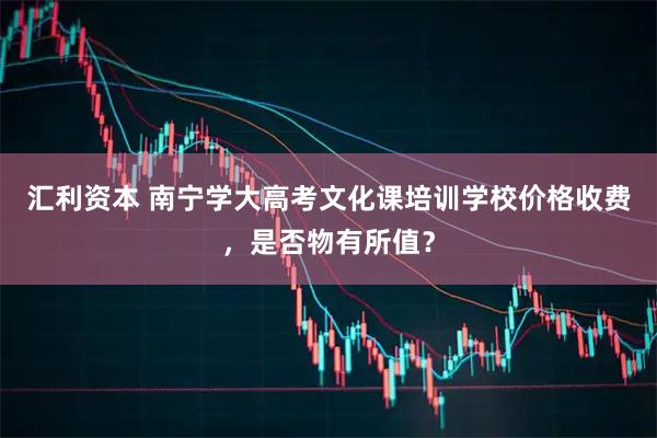 汇利资本 南宁学大高考文化课培训学校价格收费，是否物有所值？