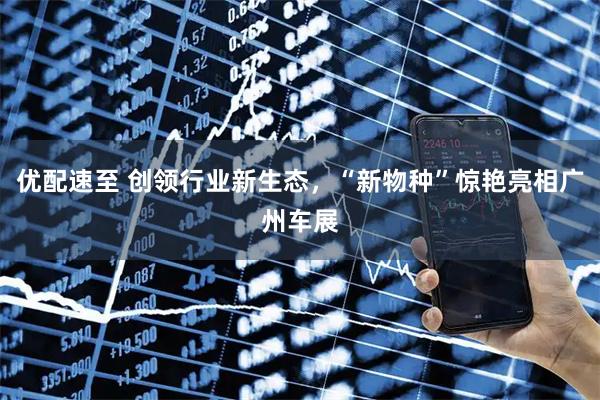 优配速至 创领行业新生态，“新物种”惊艳亮相广州车展
