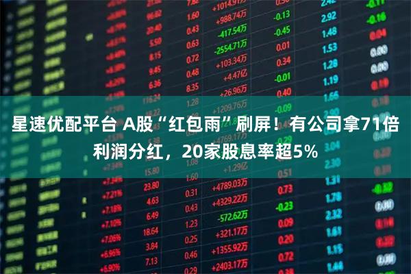 星速优配平台 A股“红包雨”刷屏！有公司拿71倍利润分红，20家股息率超5%
