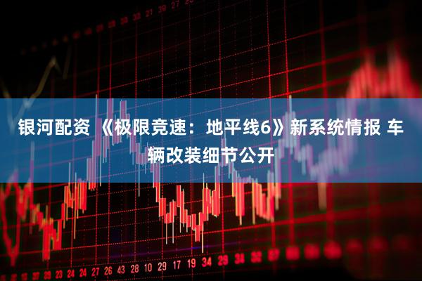 银河配资 《极限竞速：地平线6》新系统情报 车辆改装细节公开
