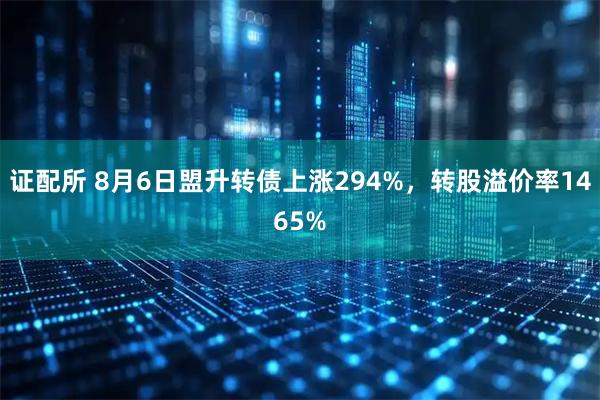证配所 8月6日盟升转债上涨294%，转股溢价率1465%