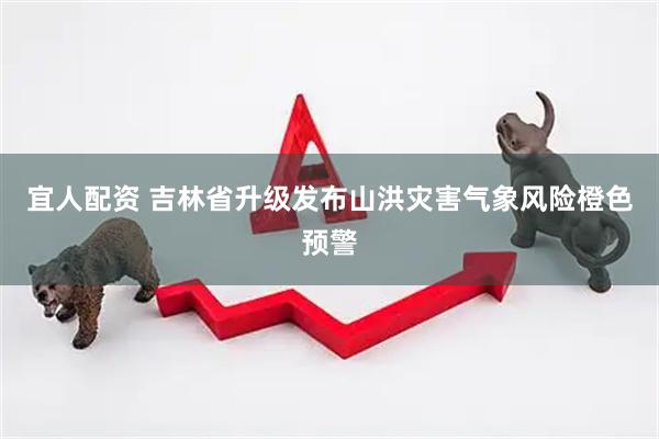 宜人配资 吉林省升级发布山洪灾害气象风险橙色预警