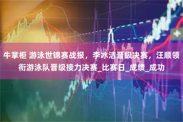 牛掌柜 游泳世锦赛战报，李冰洁晋级决赛，汪顺领衔游泳队晋级接力决赛_比赛日_成绩_成功