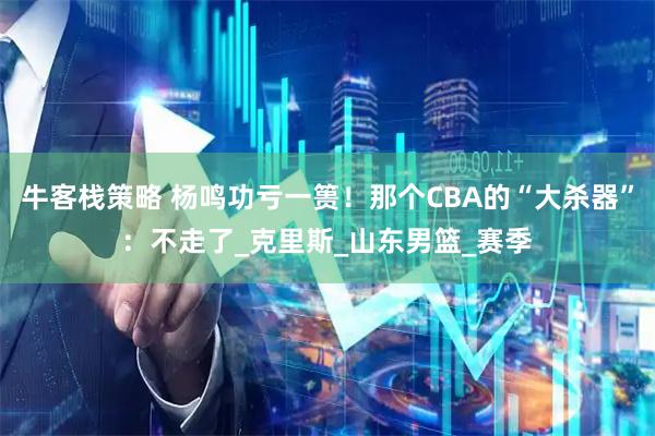 牛客栈策略 杨鸣功亏一篑！那个CBA的“大杀器”：不走了_克里斯_山东男篮_赛季