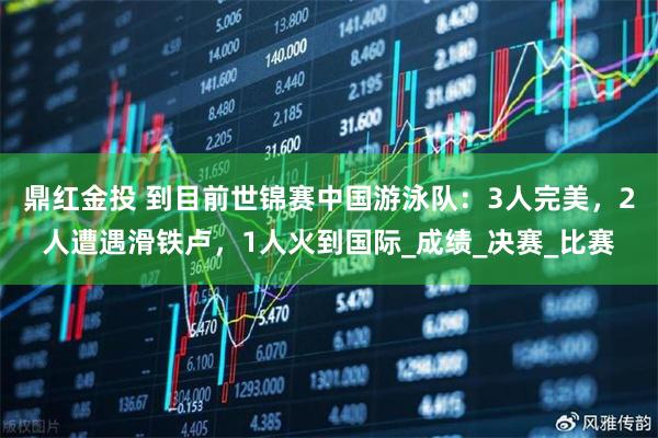 鼎红金投 到目前世锦赛中国游泳队：3人完美，2人遭遇滑铁卢，1人火到国际_成绩_决赛_比赛