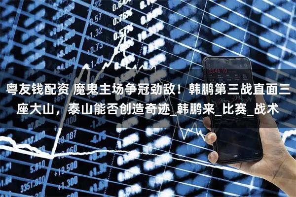 粤友钱配资 魔鬼主场争冠劲敌！韩鹏第三战直面三座大山，泰山能否创造奇迹_韩鹏来_比赛_战术