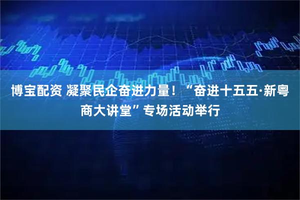 博宝配资 凝聚民企奋进力量！“奋进十五五·新粤商大讲堂”专场活动举行