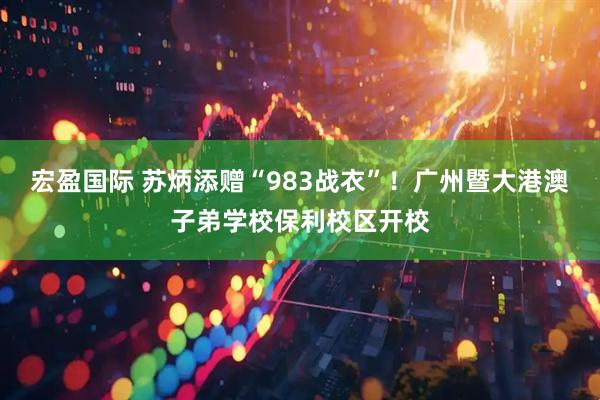 宏盈国际 苏炳添赠“983战衣”！广州暨大港澳子弟学校保利校区开校