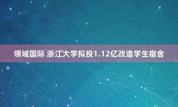 领域国际 浙江大学拟投1.12亿改造学生宿舍