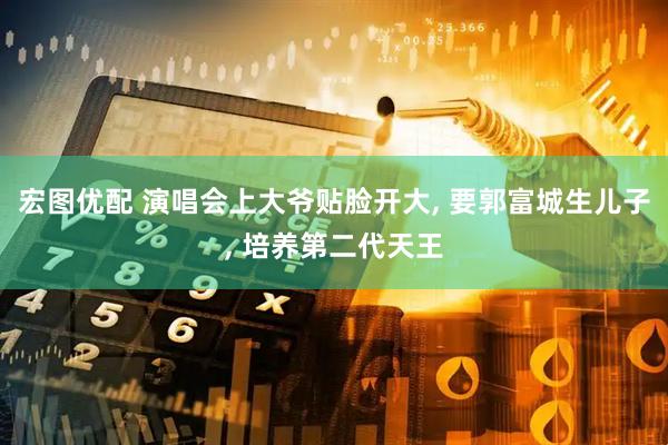 宏图优配 演唱会上大爷贴脸开大, 要郭富城生儿子, 培养第二代天王