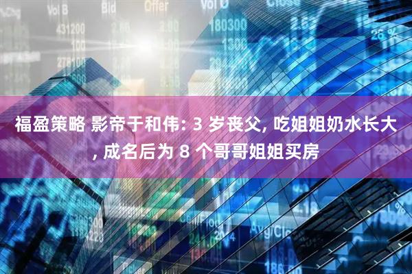 福盈策略 影帝于和伟: 3 岁丧父, 吃姐姐奶水长大, 成名后为 8 个哥哥姐姐买房