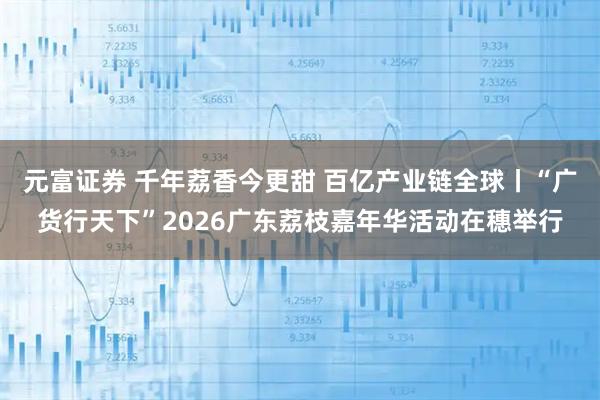 元富证券 千年荔香今更甜 百亿产业链全球丨“广货行天下”2026广东荔枝嘉年华活动在穗举行