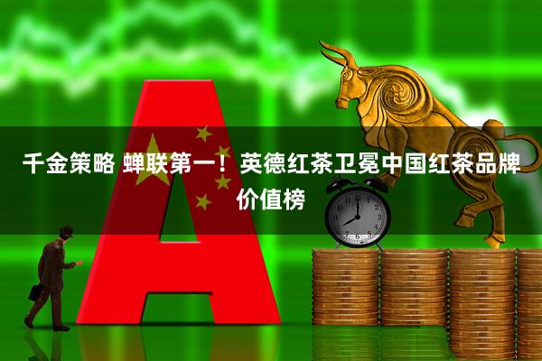 千金策略 蝉联第一！英德红茶卫冕中国红茶品牌价值榜