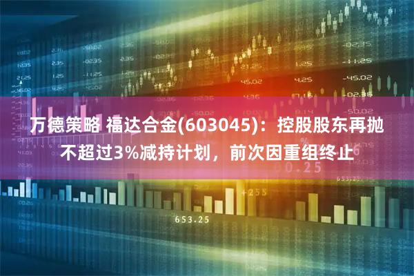 万德策略 福达合金(603045)：控股股东再抛不超过3%减持计划，前次因重组终止