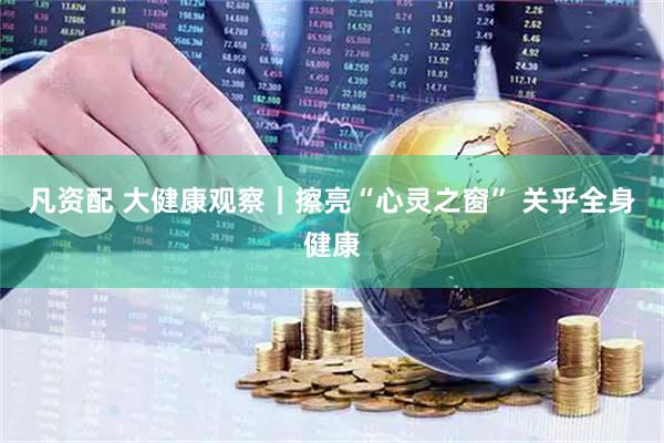 凡资配 大健康观察｜擦亮“心灵之窗” 关乎全身健康
