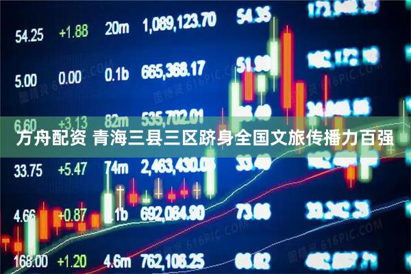 方舟配资 青海三县三区跻身全国文旅传播力百强